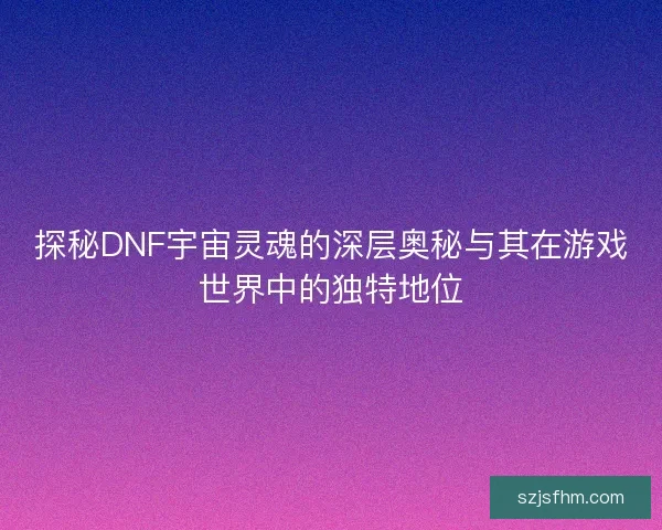 探秘DNF宇宙灵魂的深层奥秘与其在游戏世界中的独特地位