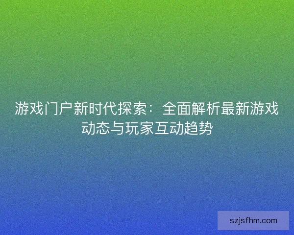 游戏门户新时代探索：全面解析最新游戏动态与玩家互动趋势