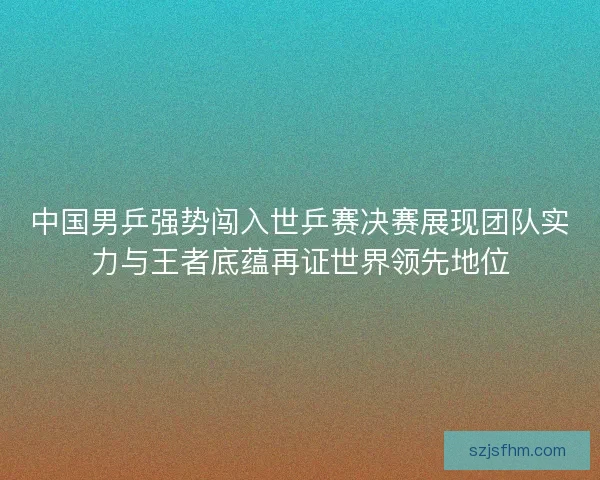 中国男乒强势闯入世乒赛决赛展现团队实力与王者底蕴再证世界领先地位