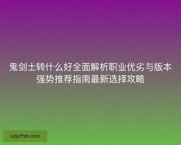 鬼剑士转什么好全面解析职业优劣与版本强势推荐指南最新选择攻略