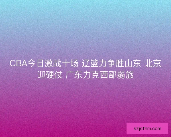 CBA今日激战十场 辽篮力争胜山东 北京迎硬仗 广东力克西部弱旅