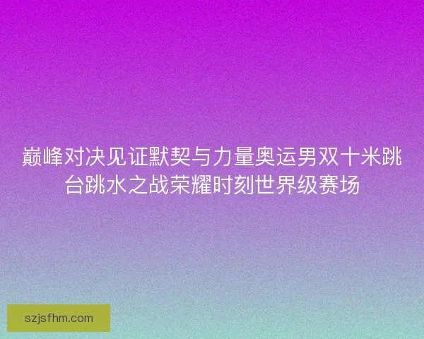 巅峰对决见证默契与力量奥运男双十米跳台跳水之战荣耀时刻世界级赛场