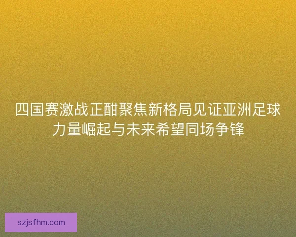 四国赛激战正酣聚焦新格局见证亚洲足球力量崛起与未来希望同场争锋