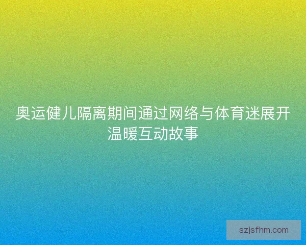 奥运健儿隔离期间通过网络与体育迷展开温暖互动故事