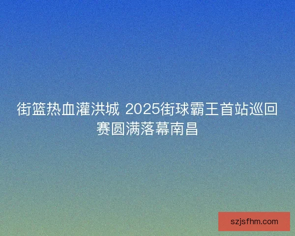 街篮热血灌洪城 2025街球霸王首站巡回赛圆满落幕南昌