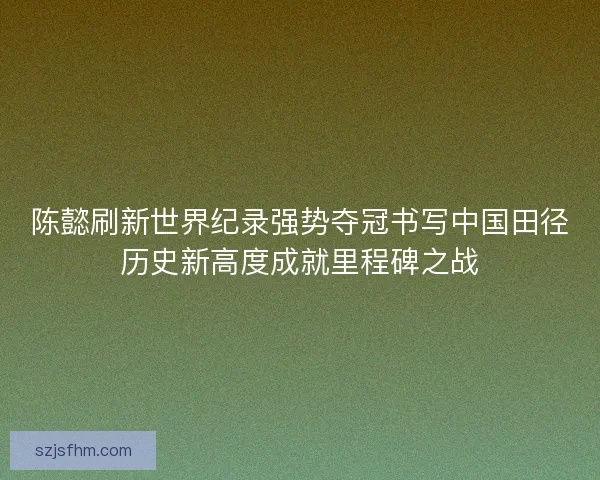陈懿刷新世界纪录强势夺冠书写中国田径历史新高度成就里程碑之战