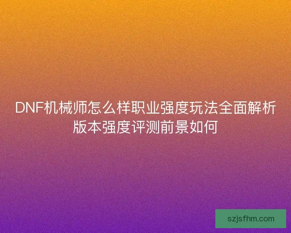 DNF机械师怎么样职业强度玩法全面解析版本强度评测前景如何