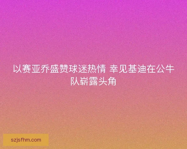 以赛亚乔盛赞球迷热情 幸见基迪在公牛队崭露头角