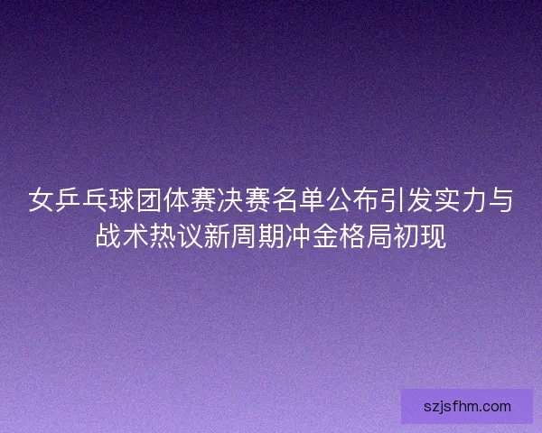 女乒乓球团体赛决赛名单公布引发实力与战术热议新周期冲金格局初现