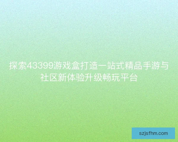 探索43399游戏盒打造一站式精品手游与社区新体验升级畅玩平台