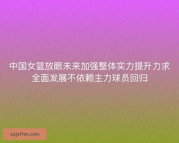 中国女篮放眼未来加强整体实力提升力求全面发展不依赖主力球员回归