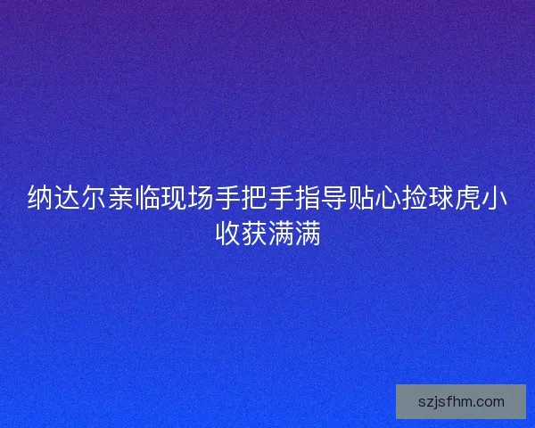 纳达尔亲临现场手把手指导贴心捡球虎小收获满满
