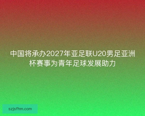 中国将承办2027年亚足联U20男足亚洲杯赛事为青年足球发展助力
