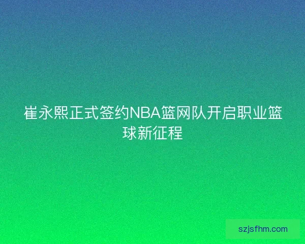崔永熙正式签约NBA篮网队开启职业篮球新征程
