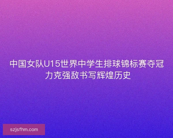 中国女队U15世界中学生排球锦标赛夺冠 力克强敌书写辉煌历史