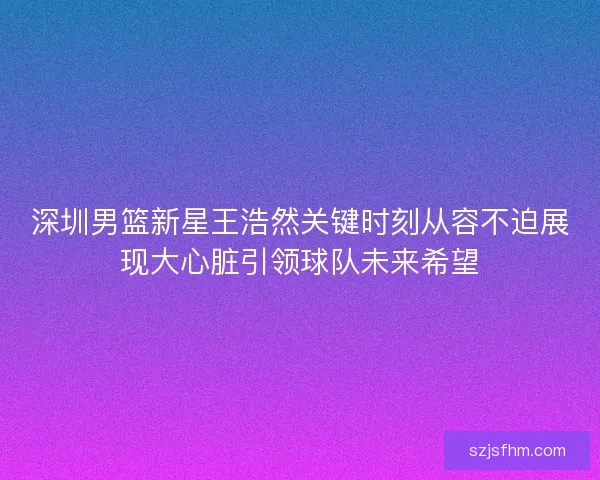 深圳男篮新星王浩然关键时刻从容不迫展现大心脏引领球队未来希望