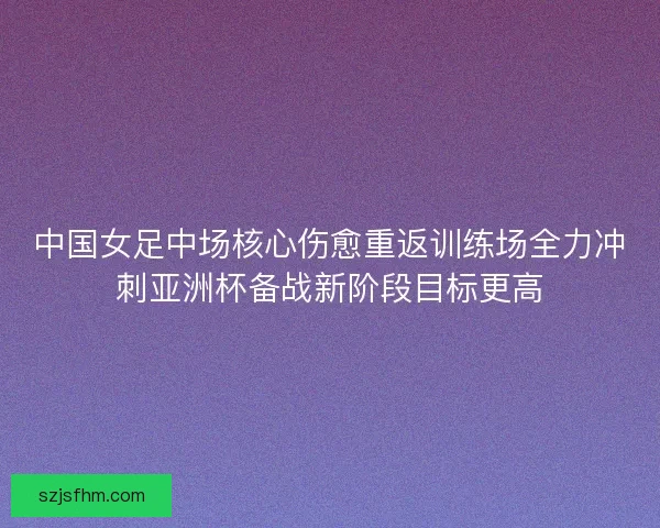 中国女足中场核心伤愈重返训练场全力冲刺亚洲杯备战新阶段目标更高