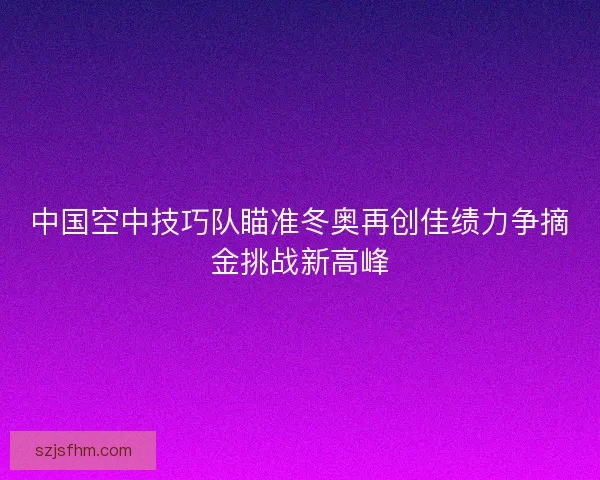 中国空中技巧队瞄准冬奥再创佳绩力争摘金挑战新高峰