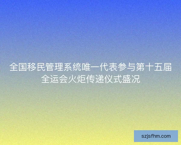 全国移民管理系统唯一代表参与第十五届全运会火炬传递仪式盛况