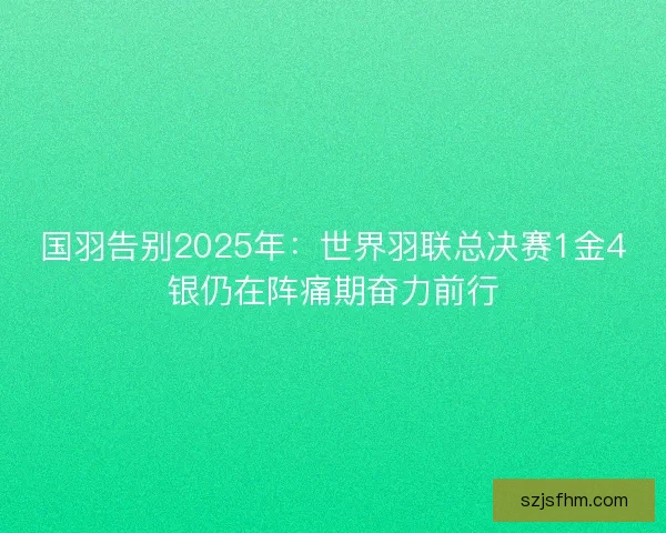 国羽告别2025年：世界羽联总决赛1金4银仍在阵痛期奋力前行