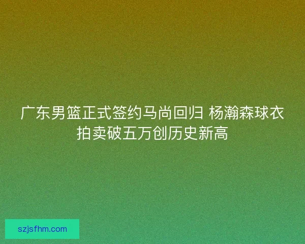 广东男篮正式签约马尚回归 杨瀚森球衣拍卖破五万创历史新高